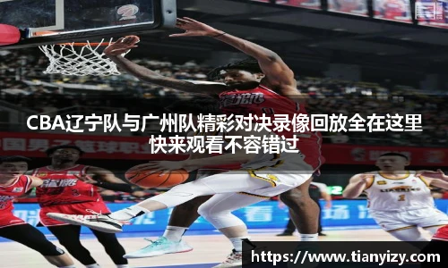 CBA辽宁队与广州队精彩对决录像回放全在这里快来观看不容错过